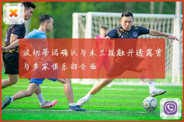 波切蒂诺确认与米兰接触并透露曾与多家俱乐部会面