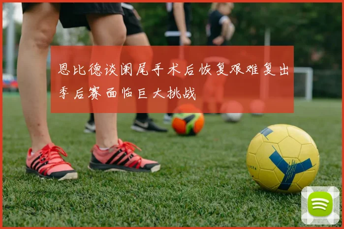 恩比德谈阑尾手术后恢复艰难复出季后赛面临巨大挑战