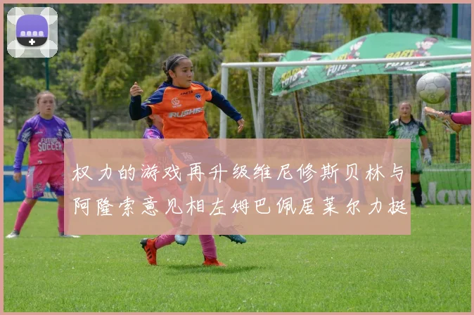 权力的游戏再升级维尼修斯贝林与阿隆索意见相左姆巴佩居莱尔力挺新势力