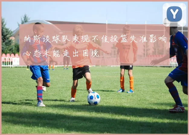 纳斯谈球队表现不佳投篮失准影响心态未能走出困境