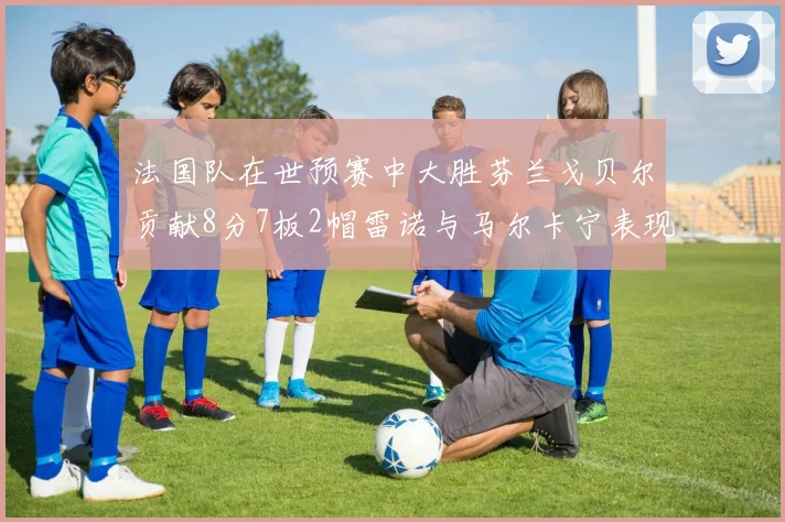 法国队在世预赛中大胜芬兰戈贝尔贡献8分7板2帽雷诺与马尔卡宁表现抢眼