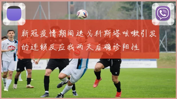 新冠疫情期间迭戈科斯塔咳嗽引发的连锁反应我两天后确诊阳性