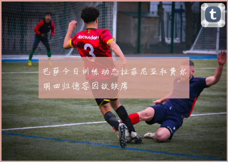 巴萨今日训练动态拉菲尼亚和费尔明回归德容因故缺席