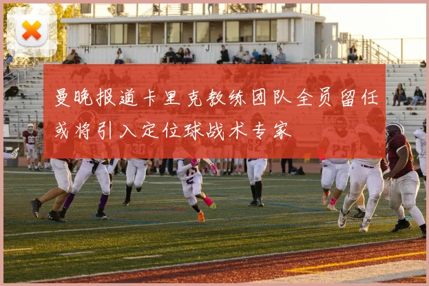 曼晚报道卡里克教练团队全员留任或将引入定位球战术专家