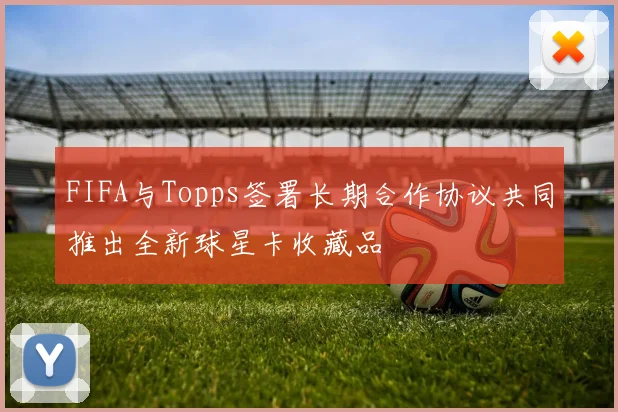 FIFA与Topps签署长期合作协议共同推出全新球星卡收藏品