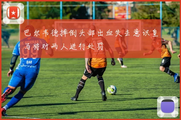 巴尔韦德摔倒头部出血失去意识皇马将对两人进行处罚