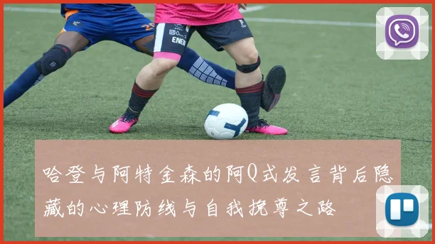 哈登与阿特金森的阿Q式发言背后隐藏的心理防线与自我挽尊之路